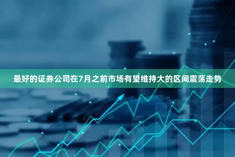 最好的证券公司在7月之前市场有望维持大的区间震荡走势
