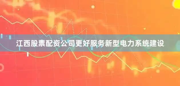 江西股票配资公司更好服务新型电力系统建设