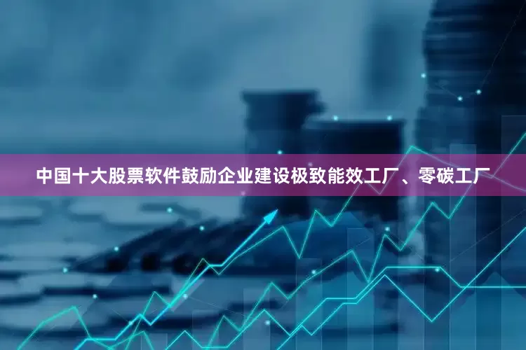 中国十大股票软件鼓励企业建设极致能效工厂、零碳工厂
