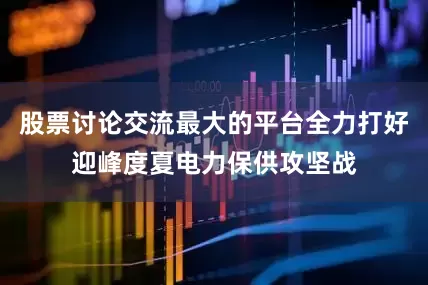 股票讨论交流最大的平台全力打好迎峰度夏电力保供攻坚战