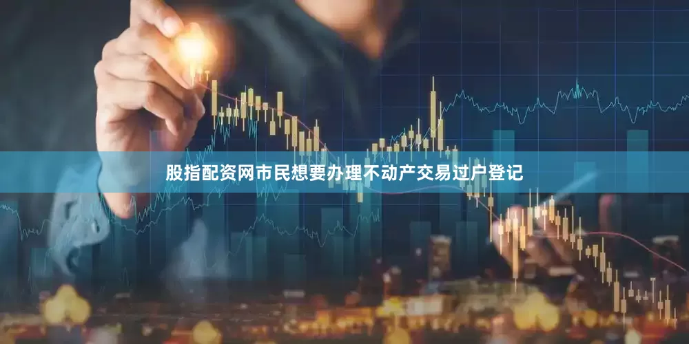 股指配资网市民想要办理不动产交易过户登记