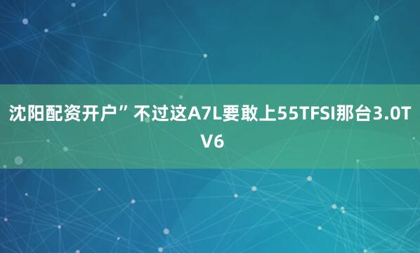 沈阳配资开户”不过这A7L要敢上55TFSI那台3.0T V6