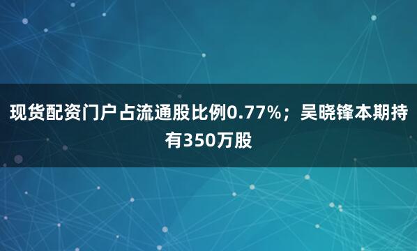 现货配资门户占流通股比例0.77%；吴晓锋本期持有350万股