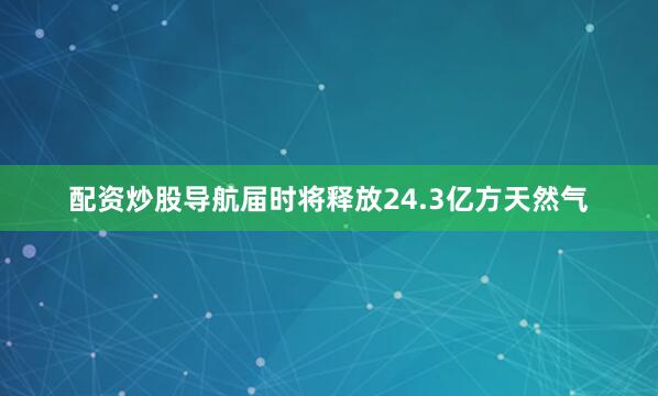 配资炒股导航届时将释放24.3亿方天然气