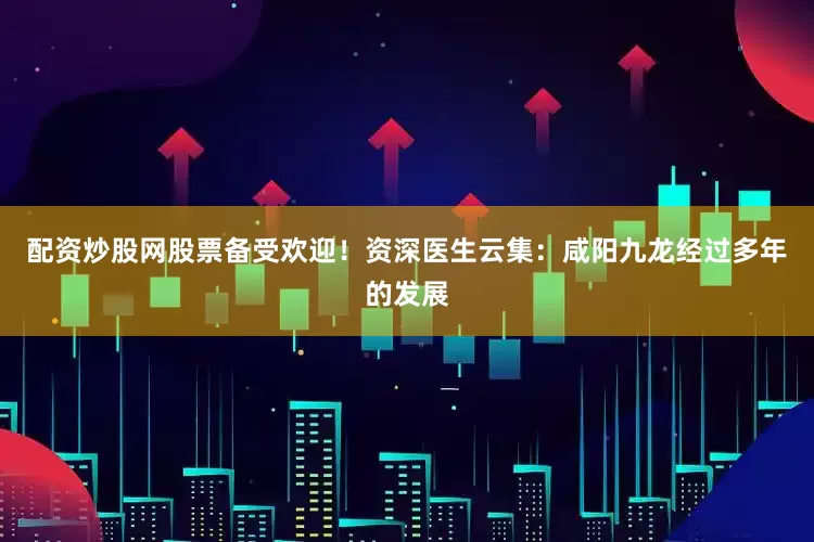 配资炒股网股票备受欢迎！资深医生云集：咸阳九龙经过多年的发展