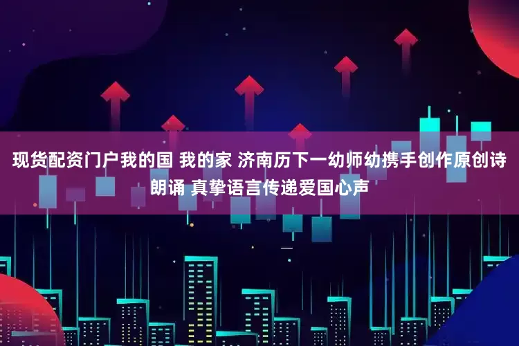 现货配资门户我的国 我的家 济南历下一幼师幼携手创作原创诗朗诵 真挚语言传递爱国心声