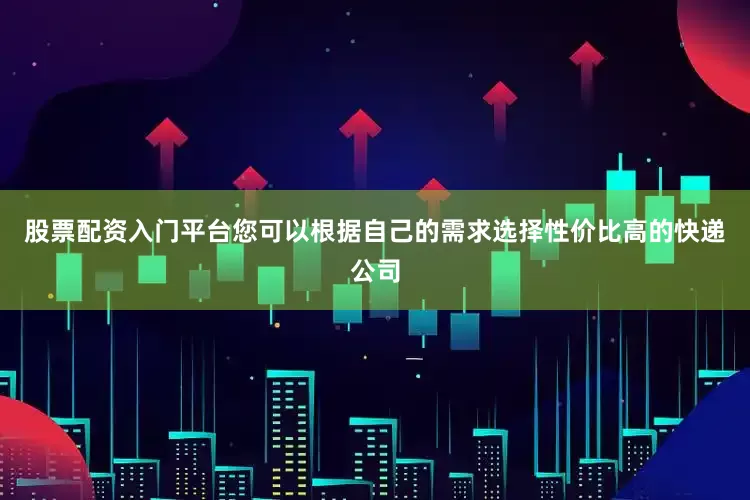 股票配资入门平台您可以根据自己的需求选择性价比高的快递公司